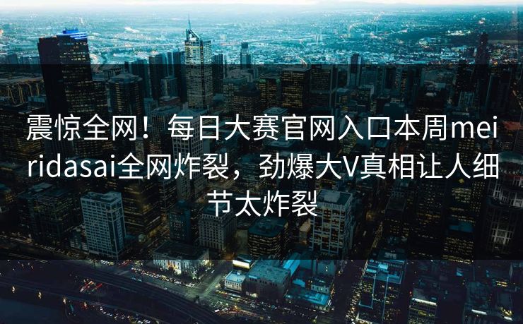 震惊全网！每日大赛官网入口本周meiridasai全网炸裂，劲爆大V真相让人细节太炸裂