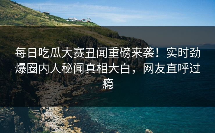 每日吃瓜大赛丑闻重磅来袭！实时劲爆圈内人秘闻真相大白，网友直呼过瘾