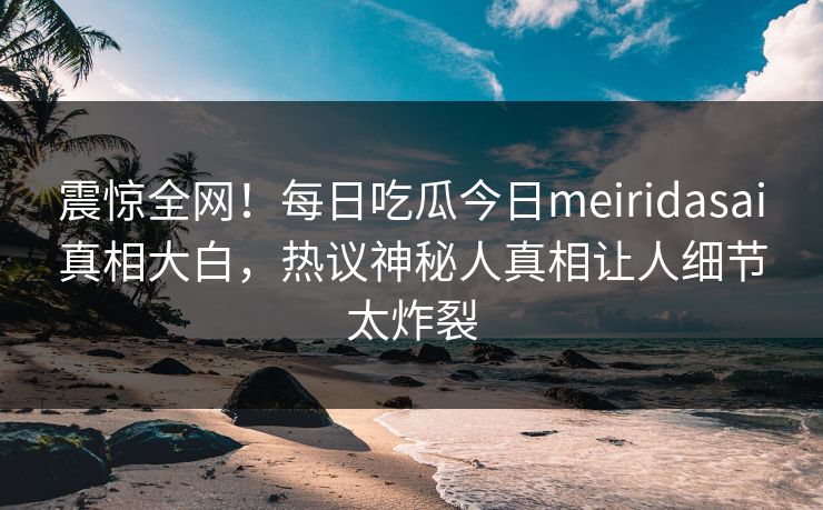 震惊全网！每日吃瓜今日meiridasai真相大白，热议神秘人真相让人细节太炸裂