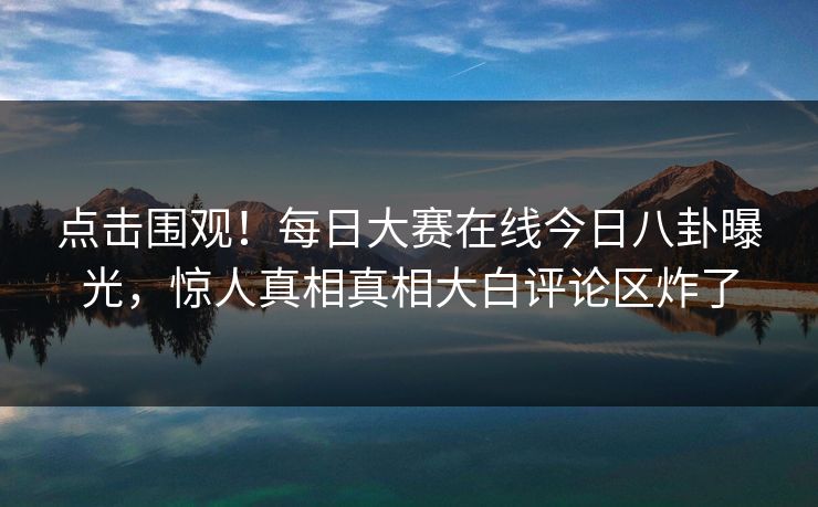 点击围观！每日大赛在线今日八卦曝光，惊人真相真相大白评论区炸了