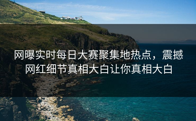 网曝实时每日大赛聚集地热点，震撼网红细节真相大白让你真相大白