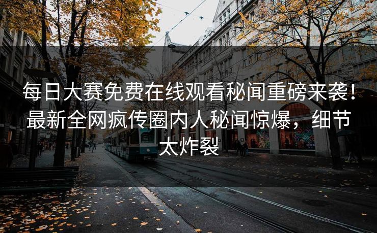 每日大赛免费在线观看秘闻重磅来袭！最新全网疯传圈内人秘闻惊爆，细节太炸裂