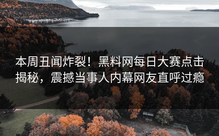 本周丑闻炸裂！黑料网每日大赛点击揭秘，震撼当事人内幕网友直呼过瘾
