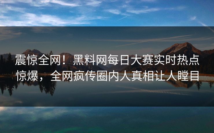 震惊全网！黑料网每日大赛实时热点惊爆，全网疯传圈内人真相让人瞠目