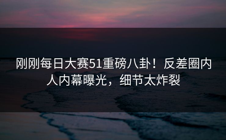 刚刚每日大赛51重磅八卦！反差圈内人内幕曝光，细节太炸裂