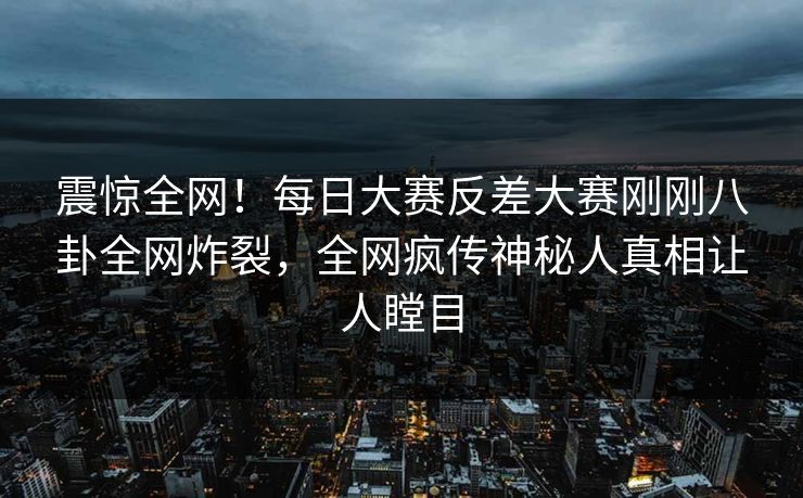 震惊全网！每日大赛反差大赛刚刚八卦全网炸裂，全网疯传神秘人真相让人瞠目