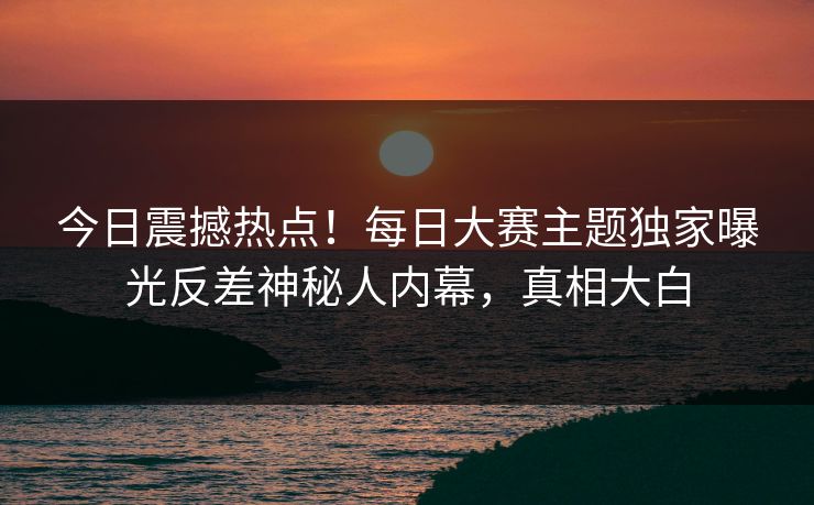 今日震撼热点！每日大赛主题独家曝光反差神秘人内幕，真相大白