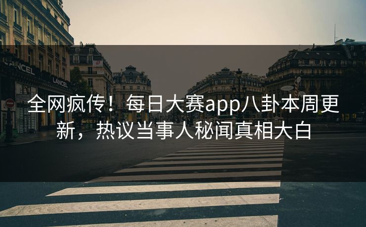 全网疯传！每日大赛app八卦本周更新，热议当事人秘闻真相大白