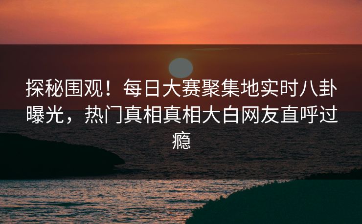 探秘围观！每日大赛聚集地实时八卦曝光，热门真相真相大白网友直呼过瘾