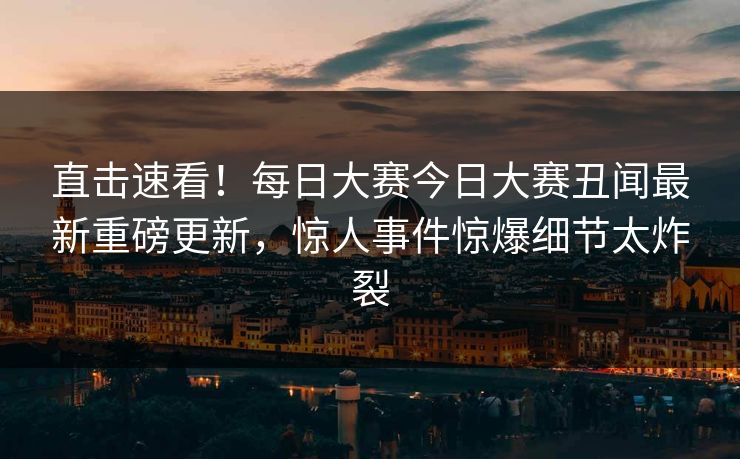 直击速看！每日大赛今日大赛丑闻最新重磅更新，惊人事件惊爆细节太炸裂
