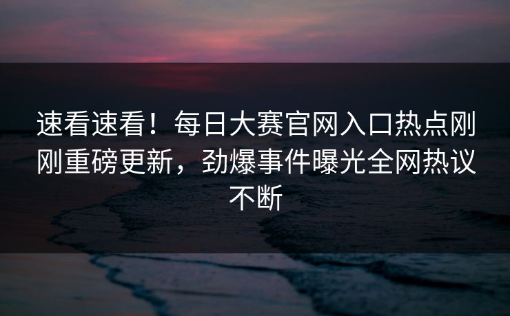 速看速看！每日大赛官网入口热点刚刚重磅更新，劲爆事件曝光全网热议不断