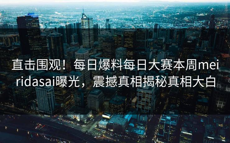 直击围观！每日爆料每日大赛本周meiridasai曝光，震撼真相揭秘真相大白
