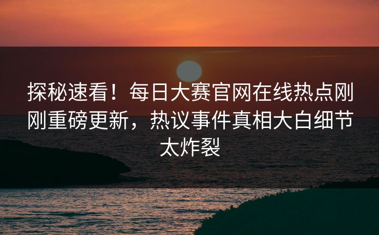 探秘速看！每日大赛官网在线热点刚刚重磅更新，热议事件真相大白细节太炸裂