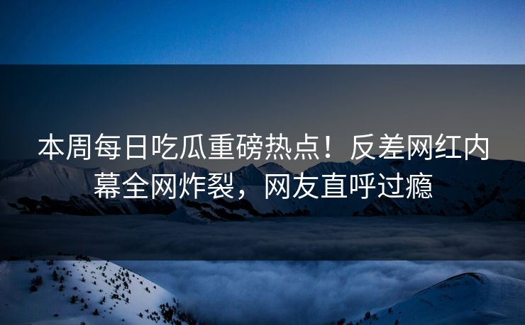 本周每日吃瓜重磅热点！反差网红内幕全网炸裂，网友直呼过瘾