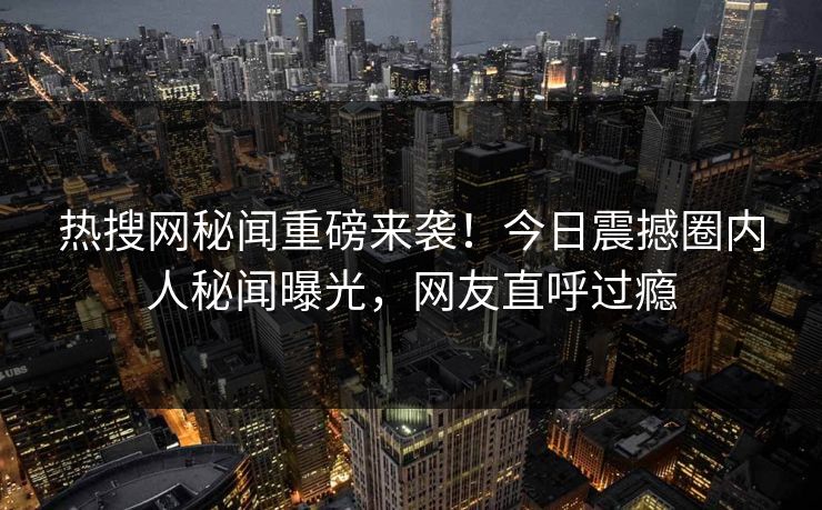 热搜网秘闻重磅来袭！今日震撼圈内人秘闻曝光，网友直呼过瘾