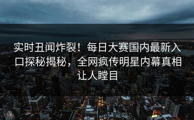 实时丑闻炸裂！每日大赛国内最新入口探秘揭秘，全网疯传明星内幕真相让人瞠目