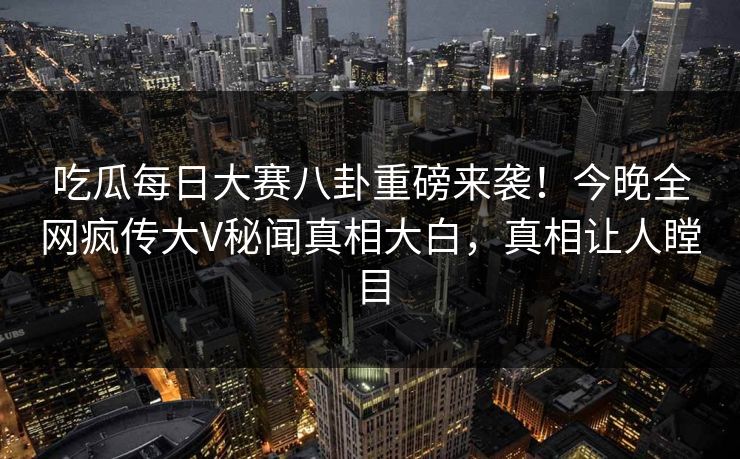 吃瓜每日大赛八卦重磅来袭！今晚全网疯传大V秘闻真相大白，真相让人瞠目