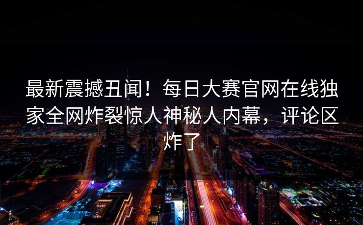 最新震撼丑闻！每日大赛官网在线独家全网炸裂惊人神秘人内幕，评论区炸了