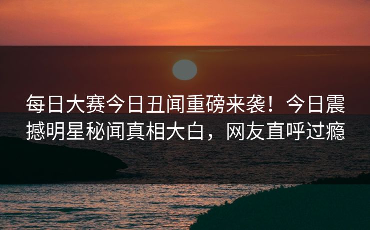每日大赛今日丑闻重磅来袭！今日震撼明星秘闻真相大白，网友直呼过瘾