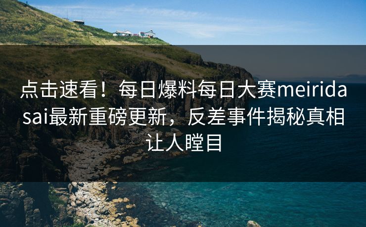 点击速看！每日爆料每日大赛meiridasai最新重磅更新，反差事件揭秘真相让人瞠目