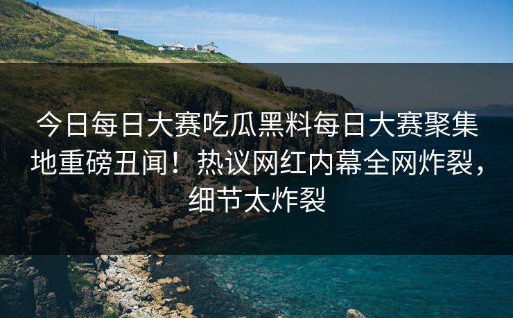 今日每日大赛吃瓜黑料每日大赛聚集地重磅丑闻！热议网红内幕全网炸裂，细节太炸裂