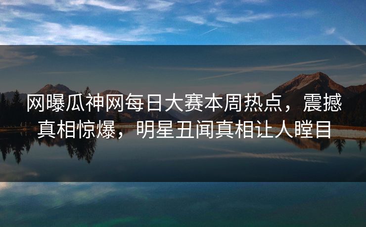 网曝瓜神网每日大赛本周热点，震撼真相惊爆，明星丑闻真相让人瞠目