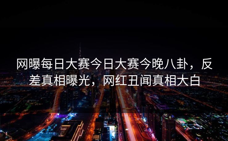 网曝每日大赛今日大赛今晚八卦，反差真相曝光，网红丑闻真相大白