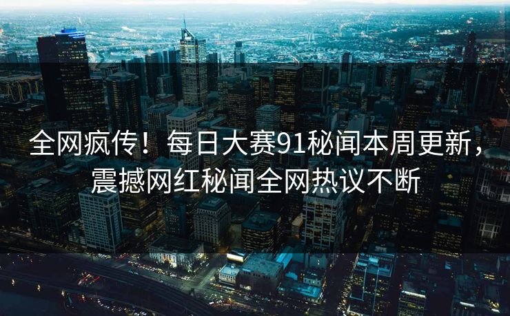 全网疯传！每日大赛91秘闻本周更新，震撼网红秘闻全网热议不断