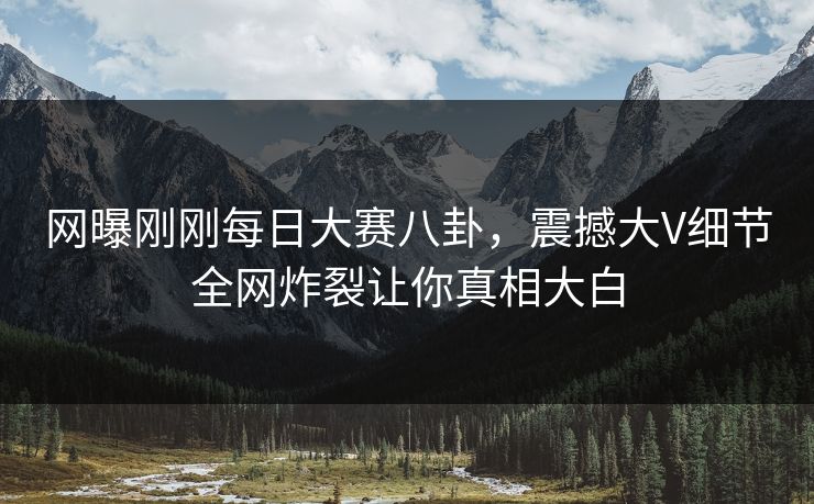 网曝刚刚每日大赛八卦，震撼大V细节全网炸裂让你真相大白