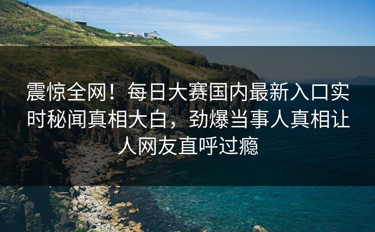 震惊全网！每日大赛国内最新入口实时秘闻真相大白，劲爆当事人真相让人网友直呼过瘾