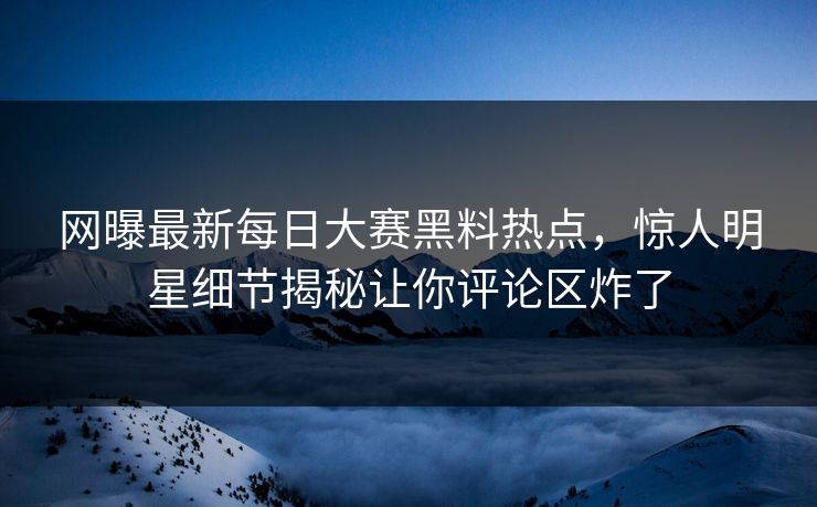 网曝最新每日大赛黑料热点，惊人明星细节揭秘让你评论区炸了