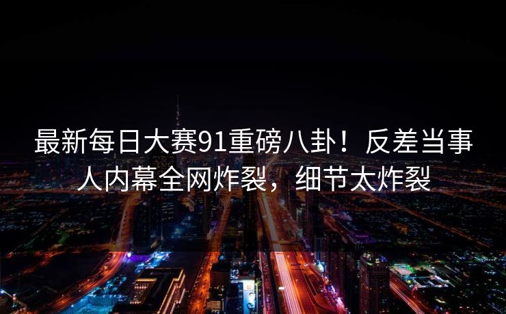 最新每日大赛91重磅八卦！反差当事人内幕全网炸裂，细节太炸裂