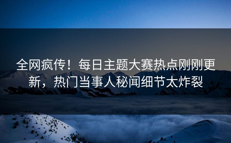全网疯传！每日主题大赛热点刚刚更新，热门当事人秘闻细节太炸裂