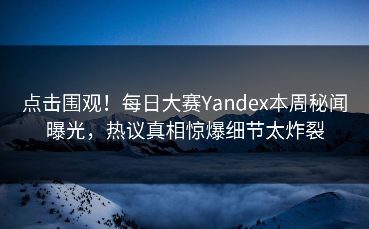 点击围观！每日大赛Yandex本周秘闻曝光，热议真相惊爆细节太炸裂