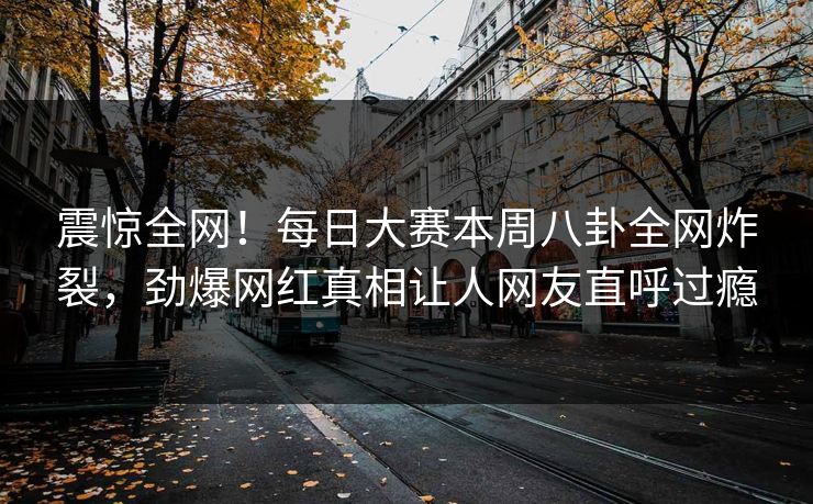 震惊全网！每日大赛本周八卦全网炸裂，劲爆网红真相让人网友直呼过瘾
