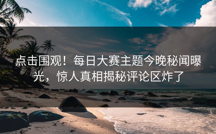 点击围观！每日大赛主题今晚秘闻曝光，惊人真相揭秘评论区炸了
