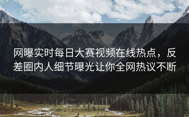 网曝实时每日大赛视频在线热点，反差圈内人细节曝光让你全网热议不断