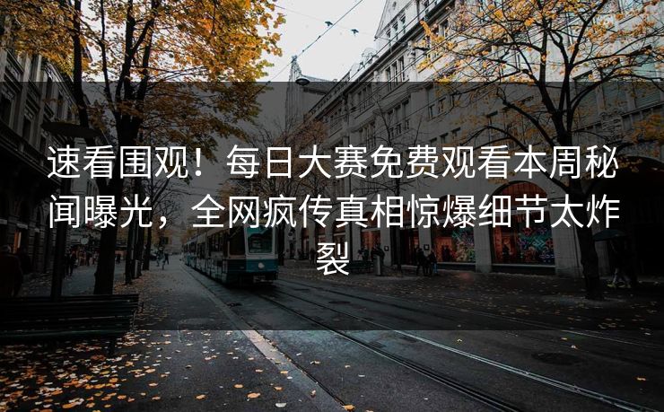 速看围观！每日大赛免费观看本周秘闻曝光，全网疯传真相惊爆细节太炸裂