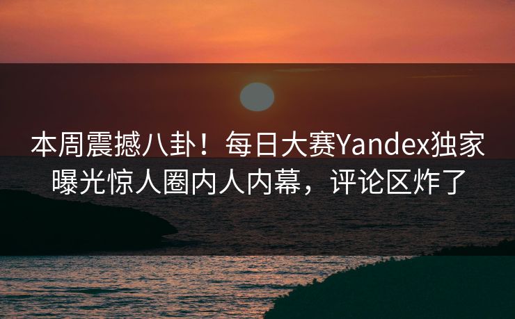 本周震撼八卦！每日大赛Yandex独家曝光惊人圈内人内幕，评论区炸了