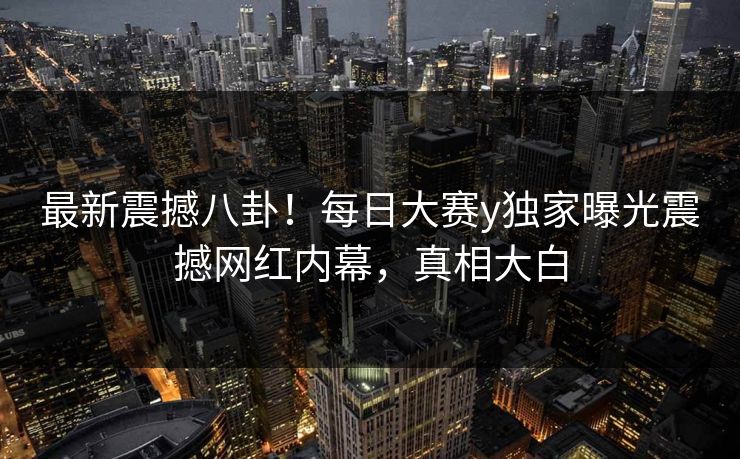 最新震撼八卦！每日大赛y独家曝光震撼网红内幕，真相大白