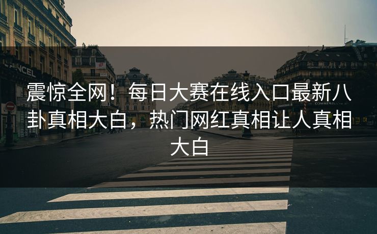 震惊全网！每日大赛在线入口最新八卦真相大白，热门网红真相让人真相大白