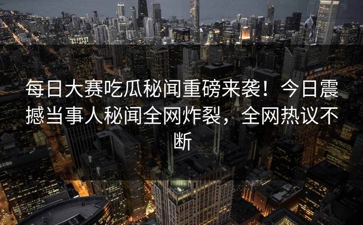 每日大赛吃瓜秘闻重磅来袭！今日震撼当事人秘闻全网炸裂，全网热议不断