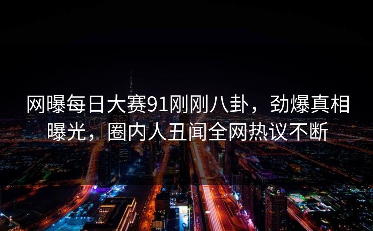 网曝每日大赛91刚刚八卦，劲爆真相曝光，圈内人丑闻全网热议不断