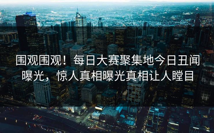 围观围观！每日大赛聚集地今日丑闻曝光，惊人真相曝光真相让人瞠目