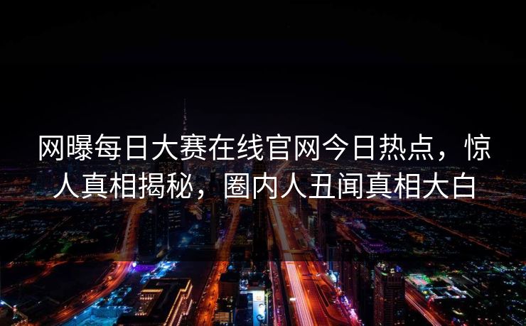 网曝每日大赛在线官网今日热点，惊人真相揭秘，圈内人丑闻真相大白