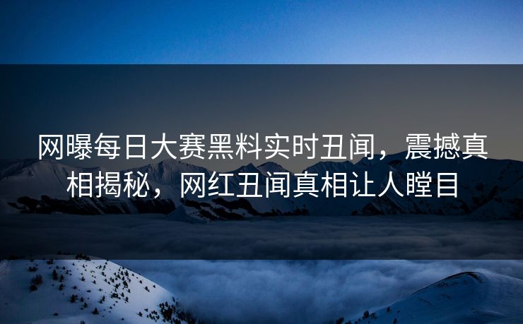 网曝每日大赛黑料实时丑闻，震撼真相揭秘，网红丑闻真相让人瞠目