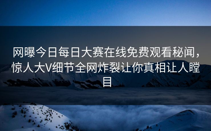 网曝今日每日大赛在线免费观看秘闻，惊人大V细节全网炸裂让你真相让人瞠目