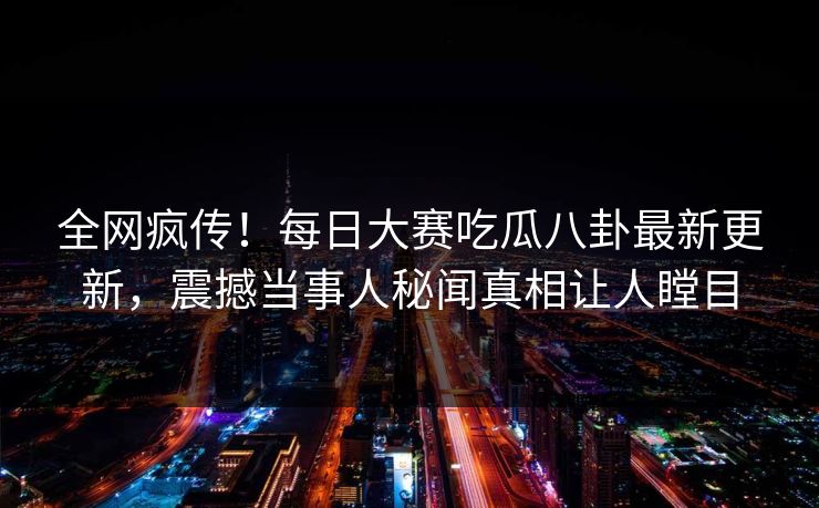 全网疯传！每日大赛吃瓜八卦最新更新，震撼当事人秘闻真相让人瞠目