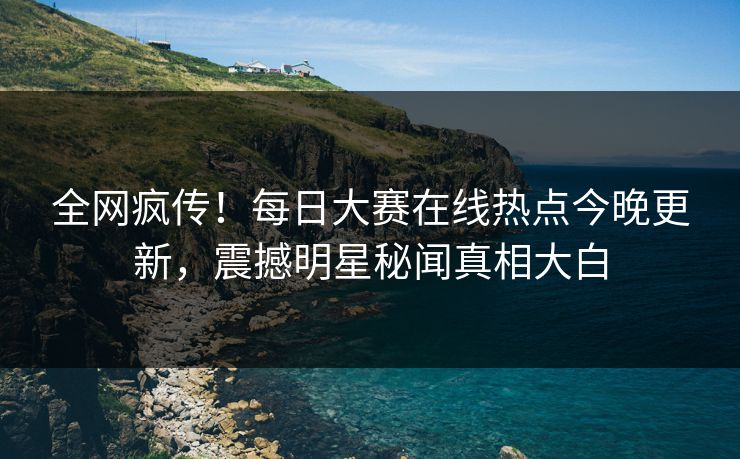 全网疯传！每日大赛在线热点今晚更新，震撼明星秘闻真相大白