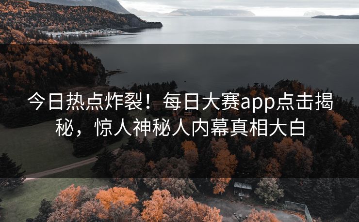 今日热点炸裂！每日大赛app点击揭秘，惊人神秘人内幕真相大白